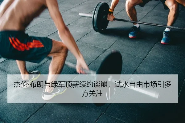 杰伦·布朗与绿军顶薪续约谈崩，试水自由市场引多方关注