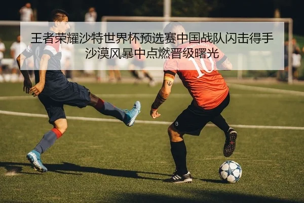 王者荣耀沙特世界杯预选赛中国战队闪击得手 沙漠风暴中点燃晋级曙光