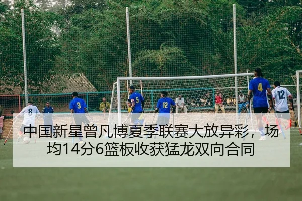 中国新星曾凡博夏季联赛大放异彩，场均14分6篮板收获猛龙双向合同